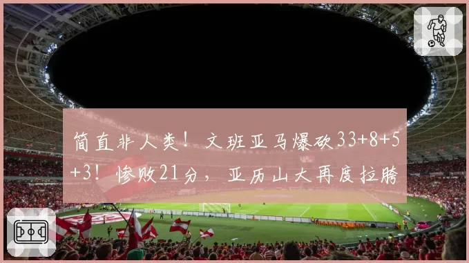 简直非人类！文班亚马爆砍33+8+5+3！惨败21分，亚历山大再度拉胯
