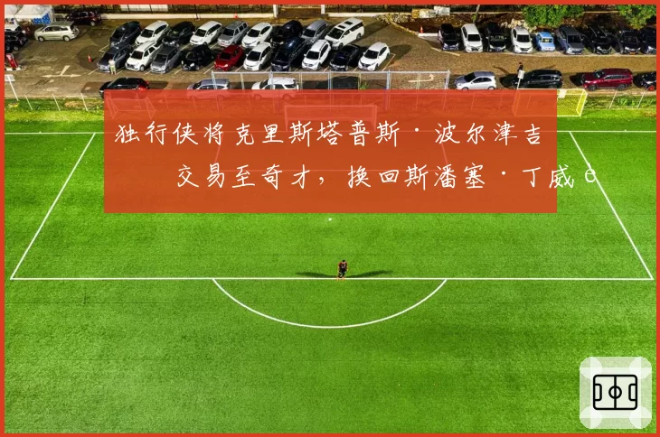 独行侠将克里斯塔普斯·波尔津吉斯交易至奇才，换回斯潘塞·丁威迪