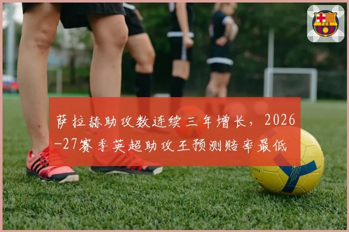 萨拉赫助攻数连续三年增长，2026-27赛季英超助攻王预测赔率最低