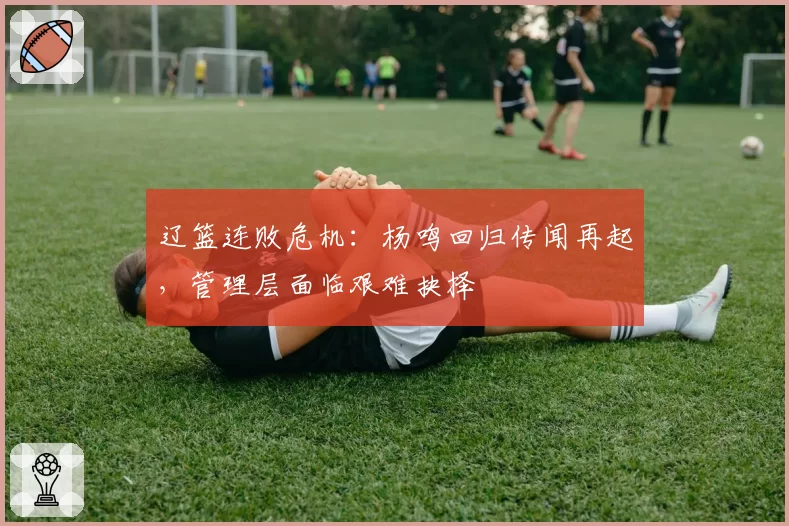 辽篮连败危机:杨鸣回归传闻再起,管理层面临艰难抉择