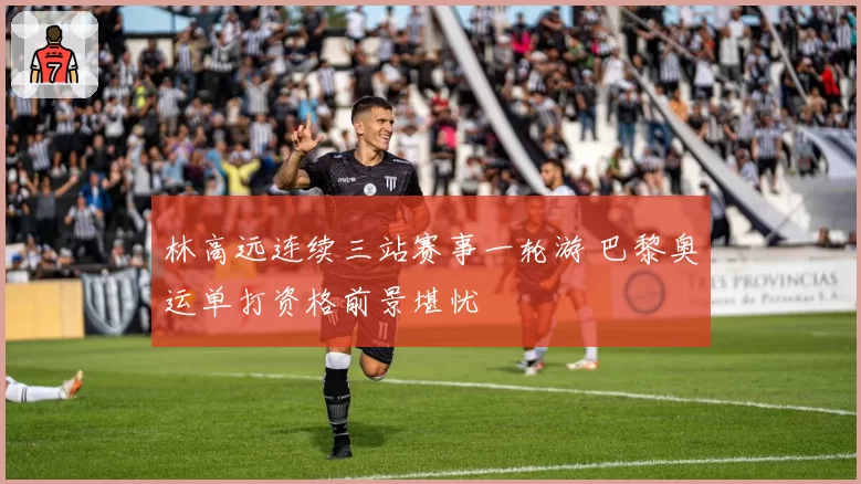 林高远连续三站赛事一轮游 巴黎奥运单打资格前景堪忧