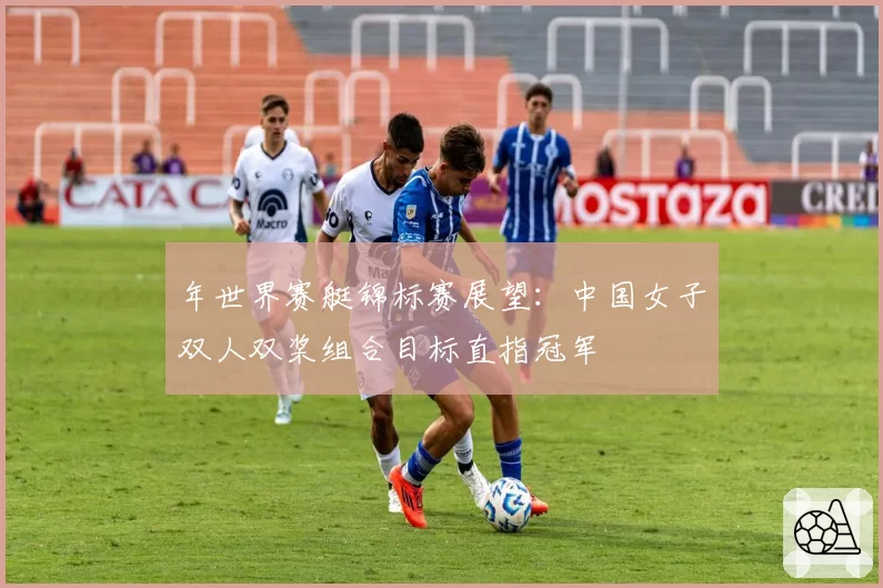 年世界赛艇锦标赛展望：中国女子双人双桨组合目标直指冠军