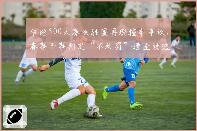 印地500大赛决胜圈再现撞车争议，赛事干事判定“不处罚”遭全场嘘声