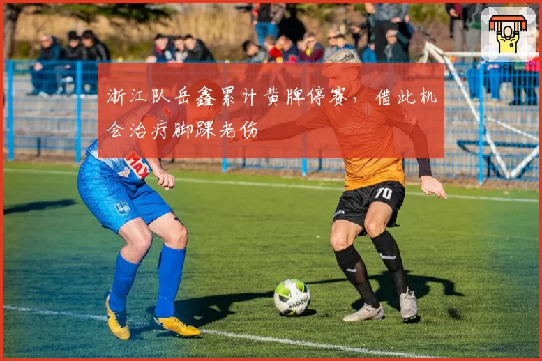 浙江队岳鑫累计黄牌停赛，借此机会治疗脚踝老伤