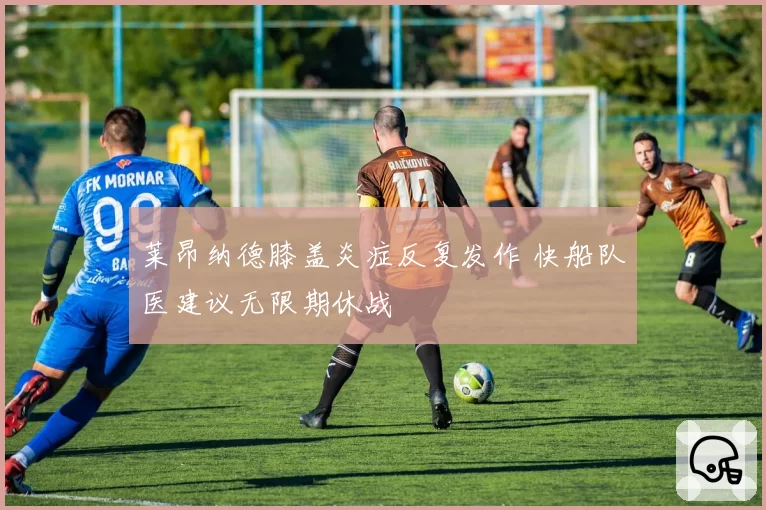 莱昂纳德膝盖炎症反复发作 快船队医建议无限期休战