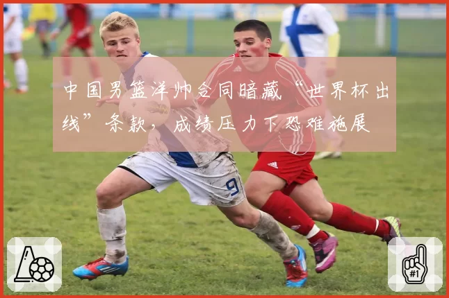 中国男篮洋帅合同暗藏“世界杯出线”条款,成绩压力下恐难施展