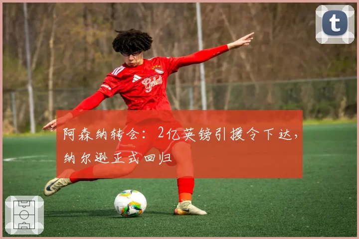 阿森纳转会：2亿英镑引援令下达，纳尔逊正式回归