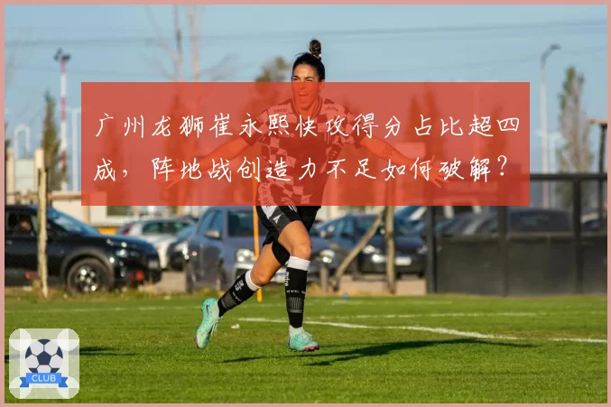 广州龙狮崔永熙快攻得分占比超四成,阵地战创造力不足如何破解?