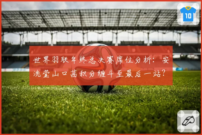 世界羽联年终总决赛席位分析：安洗莹山口茜积分缠斗至最后一站？