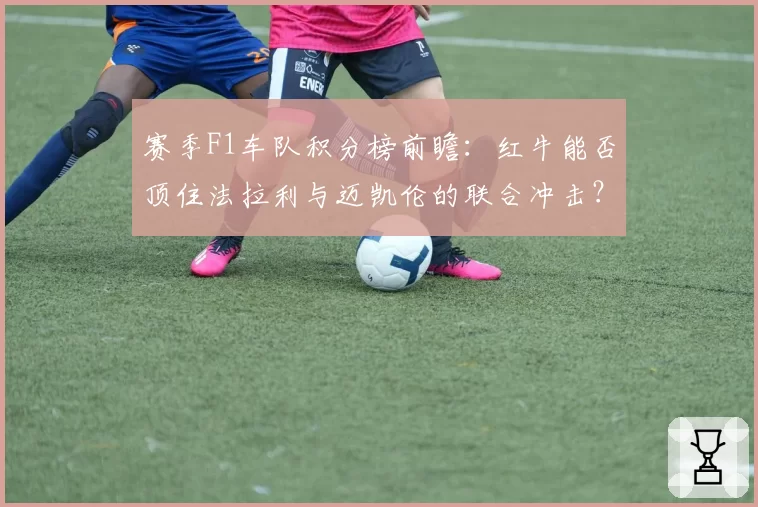 赛季F1车队积分榜前瞻：红牛能否顶住法拉利与迈凯伦的联合冲击？