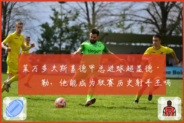 莱万多夫斯基德甲总进球超盖德·穆勒，他能成为联赛历史射手王吗？