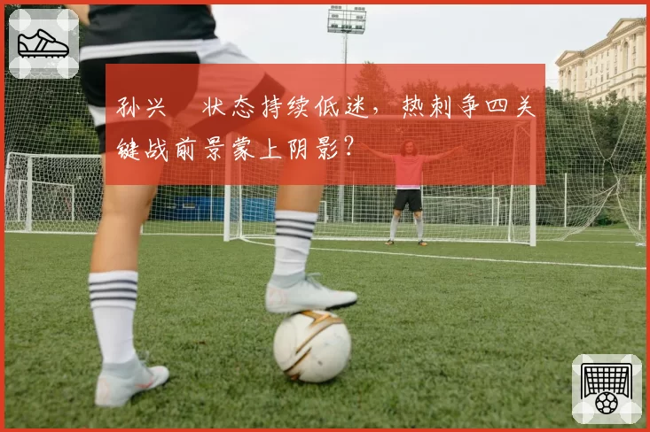 孙兴慜状态持续低迷，热刺争四关键战前景蒙上阴影？