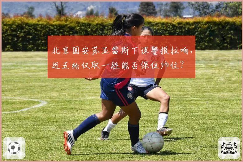 北京国安苏亚雷斯下课警报拉响，近五轮仅取一胜能否保住帅位？