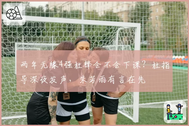 两年无缘4强杜锋会不会下课？杜指导深夜发声，朱芳雨有言在先