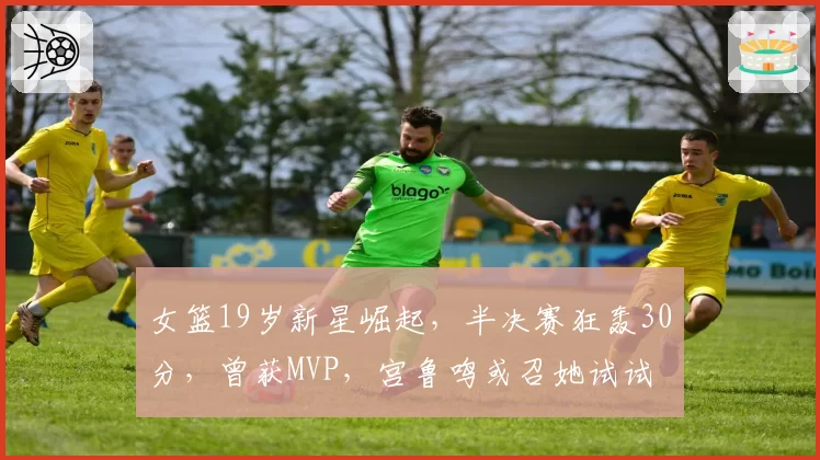 女篮19岁新星崛起,半决赛狂轰30分,曾获MVP,宫鲁鸣或召她试试