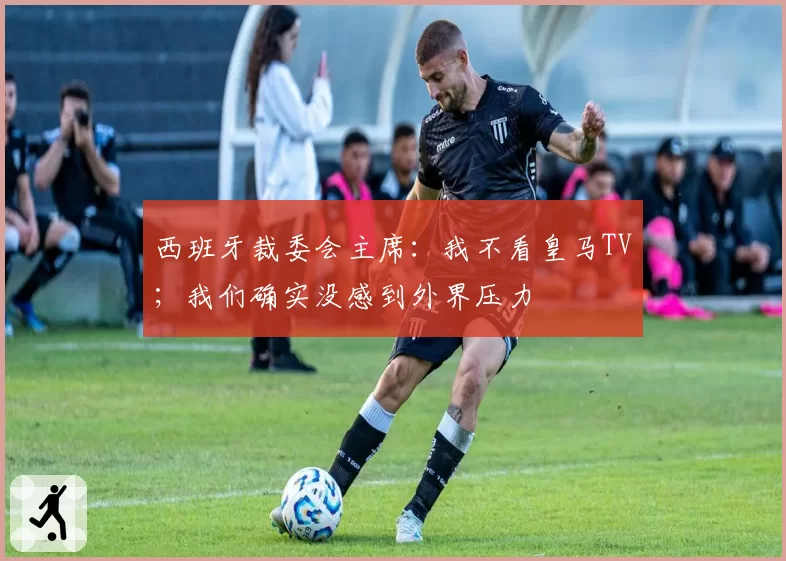 西班牙裁委会主席:我不看皇马TV;我们确实没感到外界压力