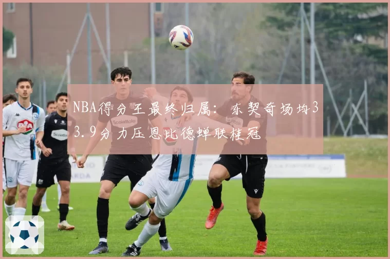 NBA得分王最终归属：东契奇场均33.9分力压恩比德蝉联桂冠