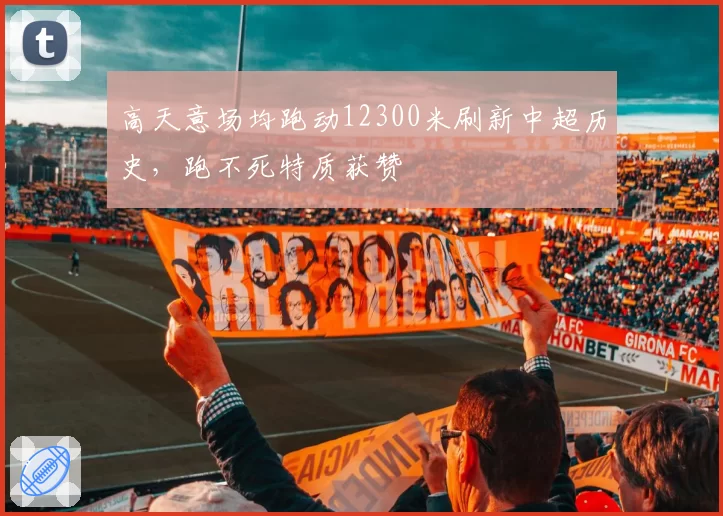 高天意场均跑动12300米刷新中超历史，跑不死特质获赞