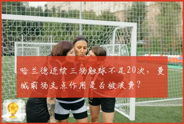 哈兰德连续三场触球不足20次,曼城前场支点作用是否被浪费?
