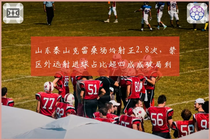 山东泰山克雷桑场均射正2.8次，禁区外远射进球占比超四成成破局利器
