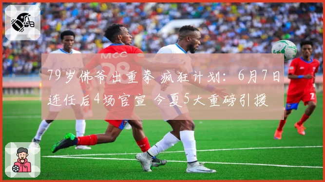 79岁佛爷出重拳 疯狂计划：6月7日连任后4场官宣 今夏5大重磅引援