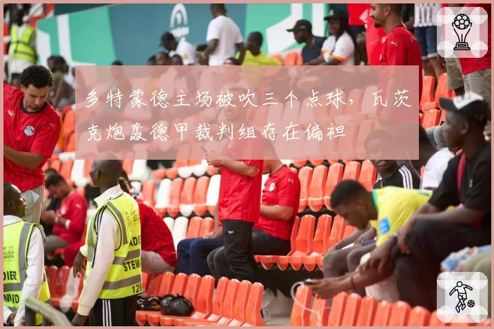 多特蒙德主场被吹三个点球，瓦茨克炮轰德甲裁判组存在偏袒