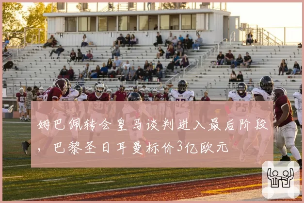 姆巴佩转会皇马谈判进入最后阶段，巴黎圣日耳曼标价3亿欧元