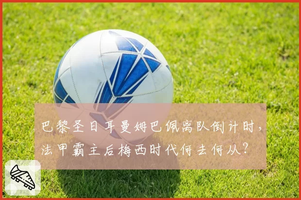 巴黎圣日耳曼姆巴佩离队倒计时,法甲霸主后梅西时代何去何从?