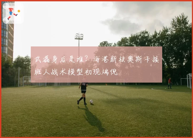 武磊身后是谁？海港新核奥斯卡接班人战术模型初现端倪
