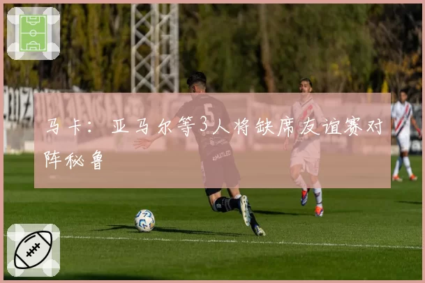 马卡:亚马尔等3人将缺席友谊赛对阵秘鲁