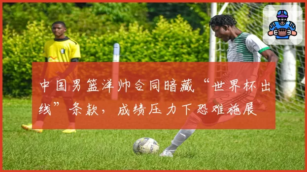 中国男篮洋帅合同暗藏“世界杯出线”条款,成绩压力下恐难施展