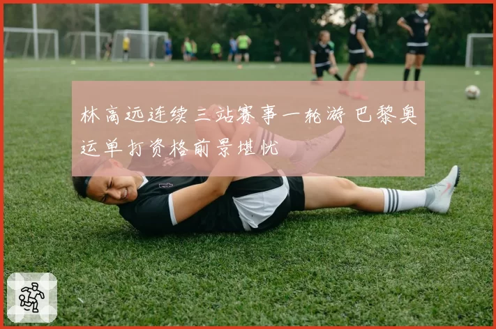 林高远连续三站赛事一轮游 巴黎奥运单打资格前景堪忧