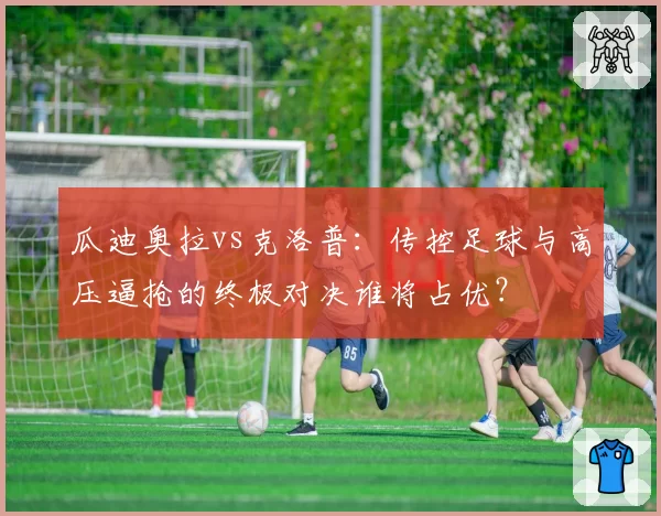 瓜迪奥拉vs克洛普：传控足球与高压逼抢的终极对决谁将占优？