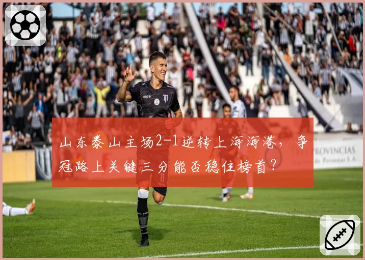 山东泰山主场2-1逆转上海海港，争冠路上关键三分能否稳住榜首？