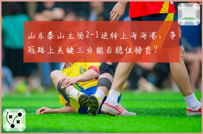 山东泰山主场2-1逆转上海海港，争冠路上关键三分能否稳住榜首？