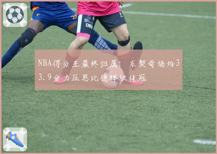 NBA得分王最终归属：东契奇场均33.9分力压恩比德蝉联桂冠