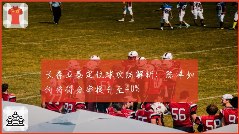 长春亚泰定位球攻防解析：陈洋如何将得分率提升至40%