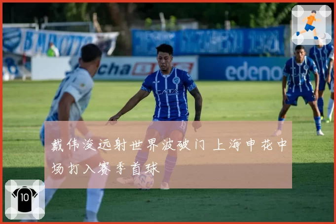 戴伟浚远射世界波破门 上海申花中场打入赛季首球