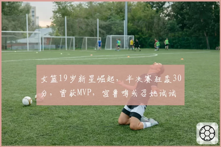 女篮19岁新星崛起,半决赛狂轰30分,曾获MVP,宫鲁鸣或召她试试
