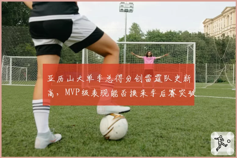 亚历山大单季总得分创雷霆队史新高,MVP级表现能否换来季后赛突破?
