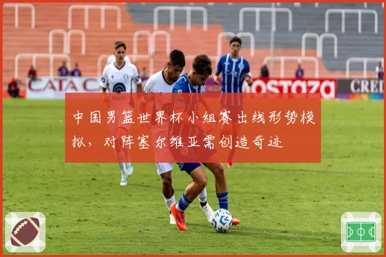 中国男篮世界杯小组赛出线形势模拟，对阵塞尔维亚需创造奇迹