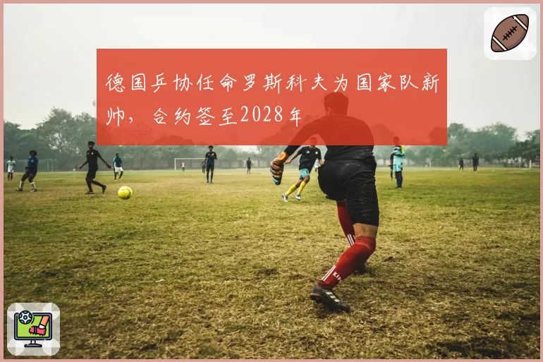 德国乒协任命罗斯科夫为国家队新帅，合约签至2028年