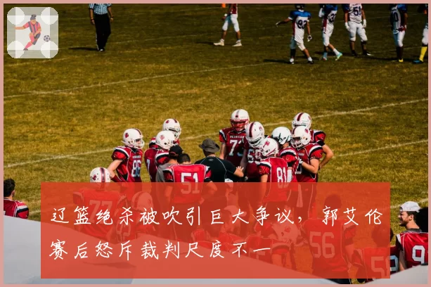 辽篮绝杀被吹引巨大争议，郭艾伦赛后怒斥裁判尺度不一