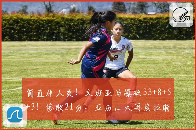 简直非人类！文班亚马爆砍33+8+5+3！惨败21分，亚历山大再度拉胯