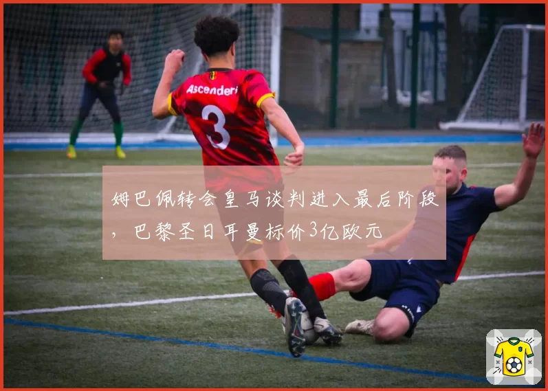 姆巴佩转会皇马谈判进入最后阶段，巴黎圣日耳曼标价3亿欧元