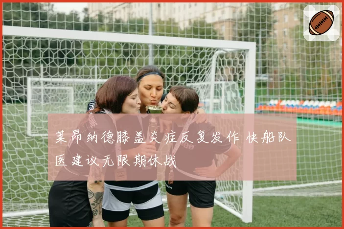 莱昂纳德膝盖炎症反复发作 快船队医建议无限期休战