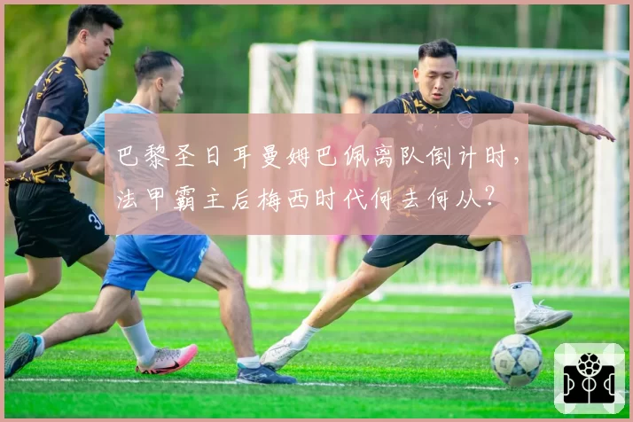 巴黎圣日耳曼姆巴佩离队倒计时,法甲霸主后梅西时代何去何从?