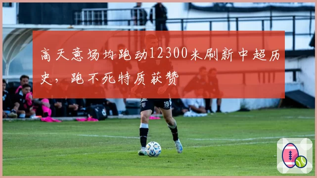 高天意场均跑动12300米刷新中超历史，跑不死特质获赞