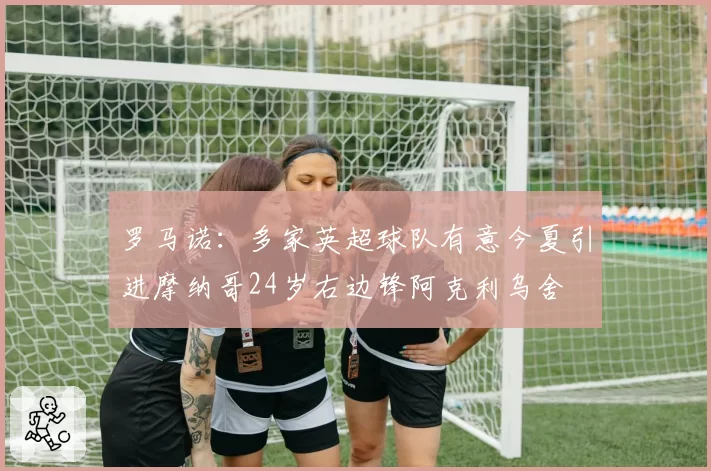 罗马诺:多家英超球队有意今夏引进摩纳哥24岁右边锋阿克利乌舍