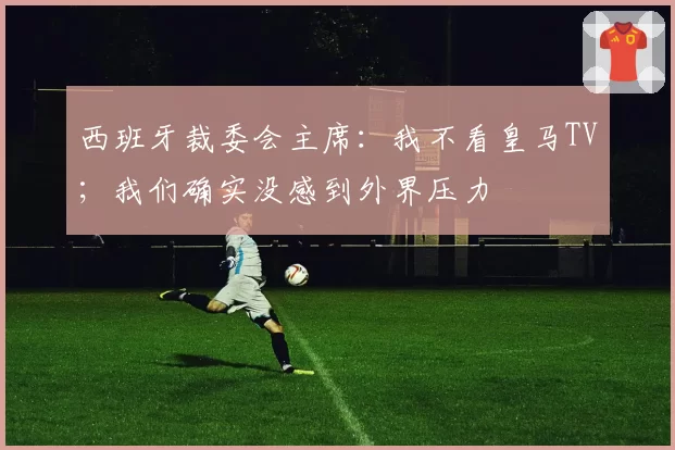 西班牙裁委会主席:我不看皇马TV;我们确实没感到外界压力